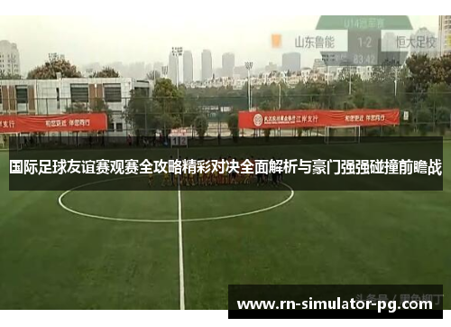 国际足球友谊赛观赛全攻略精彩对决全面解析与豪门强强碰撞前瞻战
