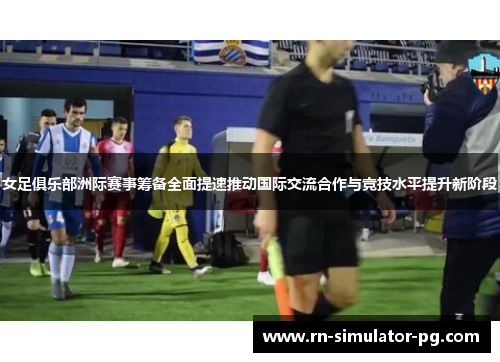女足俱乐部洲际赛事筹备全面提速推动国际交流合作与竞技水平提升新阶段
