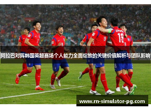 阿拉巴对阵韩国英超赛场个人能力全面绽放的关键价值解析与团队影响