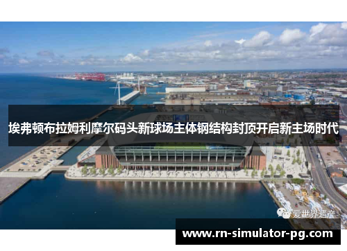 埃弗顿布拉姆利摩尔码头新球场主体钢结构封顶开启新主场时代 埃弗顿布拉姆利摩尔码头新球场主体钢结构封顶开启新主场时代